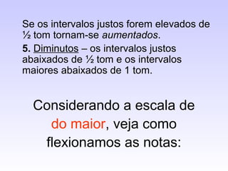 Se os intervalos justos forem elevados de
½ tom tornam-se aumentados.
5. Diminutos – os intervalos justos
abaixados de ½ tom e os intervalos
maiores abaixados de 1 tom.


  Considerando a escala de
    do maior, veja como
   flexionamos as notas:
 