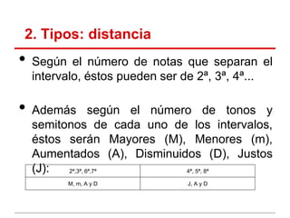 2. Tipos: distancia
• Según el número de notas que separan el
intervalo, éstos pueden ser de 2ª, 3ª, 4ª...
• Además según el número de tonos y
semitonos de cada uno de los intervalos,
éstos serán Mayores (M), Menores (m),
Aumentados (A), Disminuidos (D), Justos
(J): 2ª,3ª, 6ª,7ª 4ª, 5ª, 8ª
M, m, A y D J, A y D
 