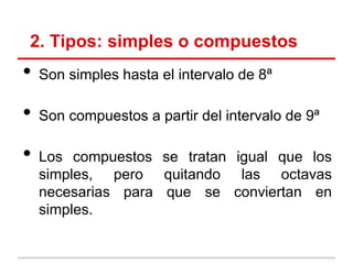 2. Tipos: simples o compuestos
• Son simples hasta el intervalo de 8ª
• Son compuestos a partir del intervalo de 9ª
• Los compuestos se tratan igual que los
simples, pero quitando las octavas
necesarias para que se conviertan en
simples.
 
