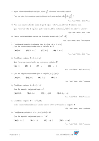 8. Seja n o menor n´umero natural para o qual
n
0,4
tamb´em ´e um n´umero natural.
Para esse valor de n, quantos n´umeros inteiros pertencem ao intervalo −1;
n
0,4
?
Prova Final 3o Ciclo - 2016, 2a fase
9. Para cada n´umero natural n maior do que 1, seja A = [1,
√
n[, um intervalo de n´umeros reais.
Qual ´e o menor valor de n para o qual o intervalo A tem, exatamente, vinte e oito n´umeros naturais?
Prova Final 3o Ciclo - 2016, 1a fase
10. Escreve todos os n´umeros inteiros que pertencem ao intervalo −
√
2,
√
3
Prova Final 3o Ciclo – 2015, ´Epoca especial
11. Considera os intervalos de n´umeros reais A = [0,4[ e B = [3, + ∞[
Qual dos intervalos seguintes ´e igual ao conjunto A ∩ B ?
(A) [0,3] (B) [0, + ∞[ (C) [3,4[ (D) ]4, +∞[
Prova Final 3o Ciclo - 2015, 1a fase
12. Considera o conjunto A = [−π, + ∞[
Qual ´e o menor n´umero inteiro que pertence ao conjunto A?
(A) −3 (B) −4 (C) −π (D) −π − 1
Prova Final 3o Ciclo - 2014, 2a chamada
13. Qual dos conjuntos seguintes ´e igual ao conjunto ]0,3[ ∪ ]2,5[ ?
(A) ]0,5[ (B) ]0,2[ (C) ]2,3[ (D) ]3,5[
Prova Final 3o Ciclo - 2014, 1a chamada
14. Considera o conjunto A = Z ∩ ] − 2,1]
Qual dos seguintes conjuntos ´e igual a A?
(A) {0,1} (B) {−1,0} (C) {−1,0,1} (D) {−2, − 1,0}
Prova Final 3o Ciclo - 2013, 2a chamada
15. Considera o conjunto A =] −
√
15; 0,9]
Indica o menor n´umero inteiro e o maior n´umero inteiro pertencentes ao conjunto A
Prova Final 3o Ciclo - 2013, 1a chamada
16. Considera os conjuntos A =] − 1, +∞[ e B =] − 4,2]
Qual dos seguintes conjuntos ´e igual a A ∩ B?
(A) ] − 4, −1[ (B) ] − 1, 2] (C) ] − 4, 2] (D) ] − 1, +∞[
Prova Final 3o Ciclo - 2012, 1a chamada
P´agina 2 de 5 mat.absolutamente.net
 
