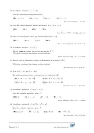 17. Considera o conjunto A =] − π, −1]
Qual das seguintes aﬁrma¸c˜oes ´e verdadeira?
(A) −3,15 ∈ A (B) −π ∈ A (C) π ∈ A (D) −3,14 ∈ A
Teste Interm´edio 9o ano – 10.5.2012
18. Qual dos n´umeros seguintes pertence ao conjunto A =] − ∞, 0[ ∪ ]2,3]
(A) 0 (B) 1 (C) 3 (D) 4
Exame Nacional 3o Ciclo - 2011, ´Epoca Especial
19. Qual ´e o menor n´umero inteiro que pertence ao intervalo [−π,0]
(A) −4 (B) −π (C) −3 (D) 0
Exame Nacional 3o Ciclo - 2011, 2a Chamada
20. Considera o conjunto A = [−
√
5,1[
Escreve todos os n´umeros pertencentes ao conjunto A ∩ Z
(Z designa o conjunto dos n´umeros inteiros relativos).
Exame Nacional 3o Ciclo - 2011, 1a Chamada
21. Escreve todos os n´umeros do conjunto Z pertencentes ao intervalo [−
√
3,2[
(Z designa o conjunto dos n´umeros inteiros relativos).
Teste Interm´edio 9o ano – 17.05.2011
22. Seja A =] − 1,2[ e seja B =] − 3,0[
Em qual das op¸c˜oes seguintes est´a representado o conjunto A ∪ B?
(A) x ∈ R : x > −1 ∧ x < 0 (B) x ∈ R : x > −3 ∧ x < 0
(C) x ∈ R : x > −1 ∧ x < 2 (D) x ∈ R : x > −3 ∧ x < 2
Teste Interm´edio 9o ano – 07.02.2011
23. Considera o conjunto C = [−π,3]∩]1, + ∞[
Qual dos conjuntos seguintes ´e igual a C ?
(A) ]1,3] (B) [−π, + ∞[ (C) [−π,3] (D) [−π,1[
Exame Nacional 3o Ciclo - 2010, 1a Chamada
24. Considera o conjunto P = [−3,
√
2] ∩ [−
√
2, + ∞[
Qual dos conjuntos seguintes ´e igual a P ?
(A) [−
√
2,
√
2] (B) [−3, + ∞[ (C) [−3,
√
2] (D) [−
√
2, + ∞[
Teste Interm´edio 9o ano – 11.05.2010
P´agina 3 de 5 mat.absolutamente.net
 
