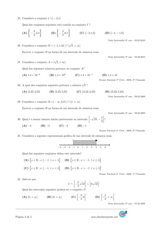 25. Considera o conjunto I =] − 2,π]
Qual dos conjuntos seguintes est´a contido no conjunto I ?
(A) −
3
2
,2,4 (B) −
3
2
,0,1 (C) {−2,1,2} (D) {−4, − 1,0}
Teste Interm´edio 9o ano – 03.02.2010
26. Considera o conjunto B = [−1; 1,42 [ ∩ ]
√
2, + ∞[
Escreve o conjunto B na forma de um intervalo de n´umeros reais.
Teste Interm´edio 9o ano – 03.02.2010
27. Considera o conjunto A = [
√
2, + ∞[.
Qual dos seguintes n´umeros pertence ao conjunto A?
(A) 1,4 × 10−2
(B) 1,4 × 100
(C) 1,4 × 10−1
(D) 1,4 × 10
Exame Nacional 3o Ciclo - 2009, 2a Chamada
28. A qual dos conjuntos seguintes pertence o n´umero
√
5 ?
(A) ]2,22; 2,23[ (B) ]2,23; 2,24[ (C) {2,22; 2,23} (D) {2,23; 2,24}
Teste Interm´edio 9o ano – 09.02.2009
29. Considera o conjunto B =] − ∞; 3,15 [ ∩ [π, + ∞[
Escreve o conjunto B na forma de um intervalo de n´umeros reais.
Teste Interm´edio 9o ano – 09.02.2009
30. Qual ´e o menor n´umero inteiro pertencente ao intervalo −
√
10, −
1
2
?
(A) −4 (B) −3 (C) −2 (D) −1
Exame Nacional 3o Ciclo - 2008, 2a Chamada
31. Considera a seguinte representa¸c˜ao gr´aﬁca de um intervalo de n´umeros reais.
−4 −3 −2 −1 0 1 2 3 4 5 6
Qual dos seguintes conjuntos deﬁne este intervalo?
(A) x ∈ R : x ≥ −1 ∧ x < 4 (B) x ∈ R : x > −1 ∧ x ≤ 4
(C) x ∈ R : x ≥ −1 ∨ x < 4 (D) x ∈ R : x > −1 ∨ x ≤ 4
Exame Nacional 3o Ciclo - 2008, 1a Chamada
32. Sabe-se que
I ∩ −
2
3
,
√
10 = 0,
√
10
Qual dos intervalos seguintes poder´a ser o conjunto I?
(A) ]0, + ∞[ (B) [0, + ∞[ (C) −
2
3
,0 (D) −
2
3
, + ∞
Teste Interm´edio 9o ano – 07.05.2008
P´agina 4 de 5 mat.absolutamente.net
 