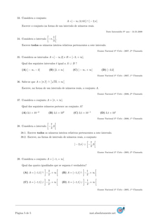 33. Considera o conjunto
A =] − ∞; 3,141[ ∩ ] − 2,π]
Escreve o conjunto na forma de um intervalo de n´umeros reais.
Teste Interm´edio 9o ano – 31.01.2008
34. Considera o intervalo −π,
1
3
.
Escreve todos os n´umeros inteiros relativos pertencentes a este intervalo.
Exame Nacional 3o Ciclo - 2007, 2a Chamada
35. Considera os intervalos A =] − ∞,2[ e B = [−3, + ∞[.
Qual dos seguintes intervalos ´e igual a A ∪ B ?
(A) ] − ∞, − 3] (B) [2, + ∞[ (C) ] − ∞, + ∞[ (D) [−3,2[
Exame Nacional 3o Ciclo - 2007, 1a Chamada
36. Sabe-se que A = [π,7] ∩
√
10, + ∞
Escreve, na forma de um intervalo de n´umeros reais, o conjunto A.
Exame Nacional 3o Ciclo - 2006, 2a Chamada
37. Considera o conjunto A = [π, + ∞[.
Qual dos seguintes n´umeros pertence ao conjunto A?
(A) 3,1 × 10−2
(B) 3,1 × 100
(C) 3,1 × 10−1
(D) 3,1 × 101
Exame Nacional 3o Ciclo - 2006, 1a Chamada
38. Considera o intervalo −
7
3
,3
38.1. Escreve todos os n´umeros inteiros relativos pertencentes a este intervalo.
38.2. Escreve, na forma de intervalo de n´umeros reais, o conjunto
] − 2,π] ∪ −
7
3
,3
Exame Nacional 3o Ciclo - 2005, 2a Chamada
39. Considera o conjunto A = [−1, + ∞[
Qual das quatro igualdades que se seguem ´e verdadeira?
(A) A = [−1,1[ ∩ −
3
2
, + ∞ (B) A = [−1,1[ ∩ −
1
2
, + ∞
(C) A = [−1,1[ ∪ −
3
2
, + ∞ (D) A = [−1,1[ ∪ −
1
2
, + ∞
Exame Nacional 3o Ciclo - 2005, 1a Chamada
P´agina 5 de 5 mat.absolutamente.net
 