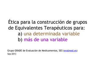 Ética para la construcción de grupos
de Equivalentes Terapéuticos para:
a) una determinada variable
b) más de una variable
Grupo GRADE de Evaluación de Medicamentos, SES (evalmed.es)
Sep-2013
 