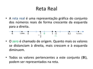 Reta Real
• A reta real é uma representação gráfica do conjunto
  dos números reais de forma crescente da esquerda
  para a direita.
   -4    -2,8888...   -2      0   1     3,1   4,22222...




• O zero é chamado de origem. Quanto mais os valores
  se distanciam à direita, mais crescem e à esquerda
  diminuem.

• Todos os valores pertencentes a este conjunto (IR),
  podem ser representados na reta.
 