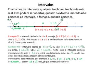 Intervalos
 Chamamos de Intervalos qualquer trecho ou trechos da reta
 real. Eles podem ser abertos, quando o extremo indicado não
 pertence ao intervalo, e fechado, quando pertence.
-3,5
  -4 -3,4 -3           -2   -1     0     1 1,5 2          3        4

       -3,499999...9                          1,73




                                        0, o 1, o 1,5 , o 1,73, o -3, o -3,4
 o -3,49999...
 