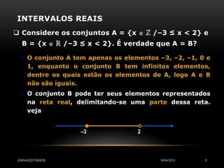 INTERVALOS REAIS
 Considere os conjuntos A = {x  ℤ /–3 ≤ x < 2} e
  B = {x  ℝ /–3 ≤ x < 2}. É verdade que A = B?

   O conjunto A tem apenas os elementos –3, –2, –1, 0 e
     1, enquanto o conjunto B tem infinitos elementos,
     dentre os quais estão os elementos de A, logo A e B
     não são iguais.
   O conjunto B pode ter seus elementos representados
     na reta real, delimitando-se uma parte dessa reta.
     veja


                   –3              2



JOSIVALDO PASSOS                          18/04/2013   2
 