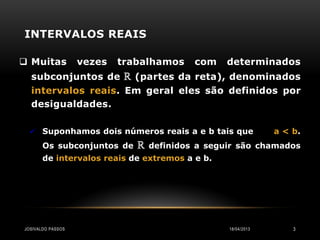INTERVALOS REAIS

 Muitas           vezes   trabalhamos     com   determinados
  subconjuntos de ℝ (partes da reta), denominados
  intervalos reais. Em geral eles são definidos por
  desigualdades.

   Suponhamos dois números reais a e b tais que               a < b.
       Os subconjuntos de     ℝ   definidos a seguir são chamados
       de intervalos reais de extremos a e b.




JOSIVALDO PASSOS                                  18/04/2013       3
 