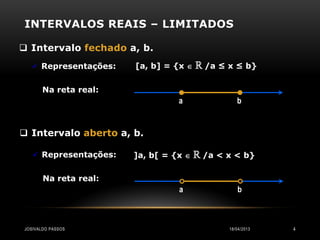 INTERVALOS REAIS – LIMITADOS

 Intervalo fechado a, b.
    Representações:   [a, b] = {x    ℝ /a ≤ x ≤ b}

       Na reta real:
                                 a               b


 Intervalo aberto a, b.

    Representações:   ]a, b[ = {x    ℝ /a < x < b}

       Na reta real:
                                 a               b



JOSIVALDO PASSOS                              18/04/2013   4
 