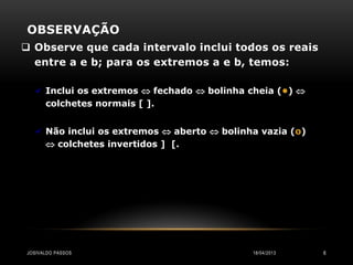 OBSERVAÇÃO
 Observe que cada intervalo inclui todos os reais
  entre a e b; para os extremos a e b, temos:

    Inclui os extremos  fechado  bolinha cheia (•) 
      colchetes normais [ ].


    Não inclui os extremos  aberto  bolinha vazia (o)
       colchetes invertidos ] [.




JOSIVALDO PASSOS                             18/04/2013    6
 