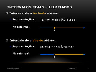 INTERVALOS REAIS – ILIMITADOS
 Intervalo de a fechado até +.

    Representações:   [a, +[ = {x    ℝ / x ≥ a}

       Na reta real:
                                a



 Intervalo de a aberto até +.

    Representações:   ]a, +[ = {x    ℝ /x > a}

       Na reta real:
                                a



JOSIVALDO PASSOS                             18/04/2013   7
 