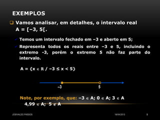 EXEMPLOS
 Vamos analisar, em detalhes, o intervalo real
  A = [–3, 5[.

   Temos um intervalo fechado em –3 e aberto em 5;
   Representa todos os reais entre –3 e 5, incluindo o
     extremo -3, porém o extremo 5 não faz parte do
     intervalo.

      A = {x  ℝ / –3 ≤ x < 5}



                      –3               5

      Note, por exemplo, que: –3  A; 0  A; 3  A
       4,99  A; 5  A

JOSIVALDO PASSOS                             18/04/2013   9
 