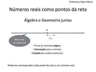 Professora Helen Milene


 Números reais como pontos da reta
              Álgebra e Geometria juntas

                                  O


                                      1u
     Reta real
    ou eixo real
                     • Ponto O, chamado origem;
                     • Orientação (para a direita);
                   • Unidade de medida (arbitrária).




Podemos corresponder cada ponto da reta a um número real.
 