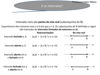 Professora Helen Milene
                                      E os intervalos?



              Intervalos reais são partes da reta real (subconjuntos de R)
Suponhamos dois números reais a e b tais que a < b. Os subconjuntos de R definidos a seguir
               são chamados de intervalos limitados de extremos a e b.
                                Representações                      Na reta real
  Intervalo fechado a, b     [a,b] = {x є R / a ≤ x ≤ b}
                                                                   a             b

   Intervalo aberto a, b     ]a,b[ = {x є R / a < x < b}
                                                                   a             b

  Intervalo aberto em a      ]a,b] = {x є R / a < x ≤ b}
      e fechado em b                                               a             b


 Intervalo fechado em a      [a,b[ = {x є R / a ≤ x < b}
      e aberto em b                                                a              b
 