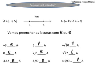 Professora Helen Milene
                Será que você entendeu?



                     Reta
A = [–3, 5[                               A= {x є R / –3 ≤ x < 5}
               –3           5


   Vamos preencher as lacunas com є ou є


     є
–3 _____ A              є
                    5 _____ A                     є
                                           –√10 ____ A

   є
0 _____ A                 є
                    7,2 _____ A                  є
                                           √27 ____ A

      є
3,42 _____ A                є
                    4,99 _____ A                       є
                                           4,999... _____ A
 