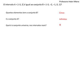 Professora Helen Milene
O intervalo A = [–3, 2[ é igual ao conjunto B = {–3, –2, –1, 0, 1}?


  Quantos elementos tem o conjunto B?                           Cinco

  E o conjunto A?                                               Infinitos

  Qual é o conjunto universo, nos intervalos reais?             R
 