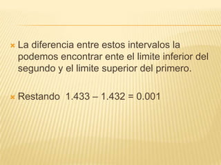    La diferencia entre estos intervalos la
    podemos encontrar ente el limite inferior del
    segundo y el limite superior del primero.

   Restando 1.433 – 1.432 = 0.001
 