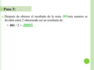  Paso   3:
   Después de obtener el resultado de la resta .001este numero se
    dividirá entre 2 obteniendo así un resultado de:
     = .001 / 2 = .0005
 