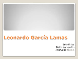 Leonardo García Lamas
                        Estadística
                  Datos agrupados
                 Intervalos reales.
 