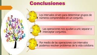 Los intervalos sirven para determinar grupos de
números comprendidos en un conjunto.
Las operaciones nos ayudan a unir, separar o
interceptar conjuntos.
Por medio de las operaciones con intervalos
podemos resolver problemas de la vida cotidiana.
 