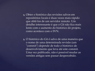  
Obter o histórico das revisões salvos em repositórios locais é duas vezes mais rápido que obtê-los de um servidor remoto. Um detalhe interessante é que o Git não fica mais lento com o aumento do histórico do projeto, como acontece com o SVN. 
 
O histórico do Git é salvo de uma maneira que o nome de uma determinada revisão (um "commit") depende de todo o histórico de desenvolvimento que leva até este commit. Uma vez publicado, não é possível mudar as versões antigas sem passar despercebido.  