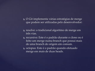  
O Git implementa várias estratégias de merge que podem ser utilizadas pelo desenvolvedor: 
 
resolve: o tradicional algoritmo de merge em três vias. 
 
recursive: Este é o padrão durante o clone ou é feito um merge numa branch que possui mais de uma branch de origem em comum. 
 
octopus: Este é o padrão quando efetuado merge em mais de duas heads.  