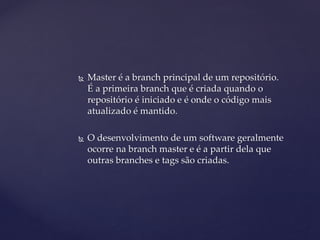  
Master é a branch principal de um repositório. É a primeira branch que é criada quando o repositório é iniciado e é onde o código mais atualizado é mantido. 
 
O desenvolvimento de um software geralmente ocorre na branch master e é a partir dela que outras branches e tags são criadas.  