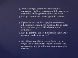  
-m: Essa opção permite cadastrar uma mensagem explicativa ao commit. É necessário fornecer a mensagem envolvida em aspas. 
 
Ex.: git commit –m “Mensagem do commit” 
 
É possível usar as duas opções em conjunto, adicionando os arquivos modificados ao Index e enviando-os para o HEAD com um só comando. 
 
Ex.: git commit –am “Adicionando e enviando os arquivos de uma so vez” 
 
Ao utilizar a opção –a em conjunto com a opção –m, é obrigatório seguir a ordem –am, caso contrário o git retornará uma mensagem de erro.  