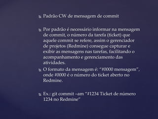  
Padrão CW de mensagem de commit 
 
Por padrão é necessário informar na mensagem de commit, o número da tarefa (ticket) que aquele commit se refere, assim o gerenciador de projetos (Redmine) consegue capturar e exibir as mensagens nas tarefas, facilitando o acompanhamento e gerenciamento das atividades. 
 
O formato da mensagem é: “#0000 mensagem”, onde #0000 é o número do ticket aberto no Redmine. 
 
Ex.: git commit –am “#1234 Ticket de número 1234 no Redmine”  