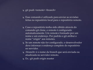  
git push <remote> <branch> 
 
Esse comando é utilizado para enviar as revisões feitas no repositório local para o repositório remoto. 
 
Caso o repositório tenha sido obtido através do comando git clone, o remote é configurado automaticamente. Um remote é formado por um nome e um endereço. Por padrão o git atribui o nome “origin” aos remotes. 
 
Se um remote não for configurado, o desenvolvedor deve informar o endereço completo do repositório no servidor. 
 
<branch> é o nome da branch que será enviada ou atualizada no servidor remoto. 
 
Ex.: git push origin master  