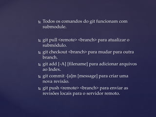  
Todos os comandos do git funcionam com submodule. 
 
git pull <remote> <branch> para atualizar o submódulo. 
 
git checkout <branch> para mudar para outra branch. 
 
git add [-A] [filename] para adicionar arquivos ao Index. 
 
git commit -[a]m [message] para criar uma nova revisão. 
 
git push <remote> <branch> para enviar as revisões locais para o servidor remoto.  