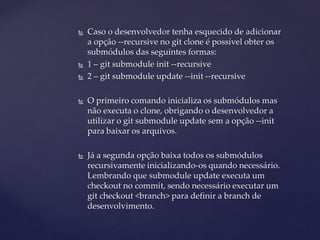  
Caso o desenvolvedor tenha esquecido de adicionar a opção --recursive no git clone é possível obter os submódulos das seguintes formas: 
 
1 – git submodule init --recursive 
 
2 – git submodule update --init --recursive 
 
O primeiro comando inicializa os submódulos mas não executa o clone, obrigando o desenvolvedor a utilizar o git submodule update sem a opção --init para baixar os arquivos. 
 
Já a segunda opção baixa todos os submódulos recursivamente inicializando-os quando necessário. Lembrando que submodule update executa um checkout no commit, sendo necessário executar um git checkout <branch> para definir a branch de desenvolvimento.  