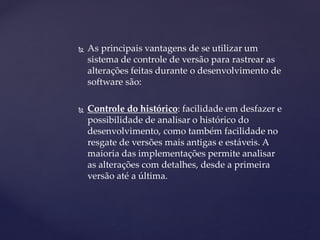  
As principais vantagens de se utilizar um sistema de controle de versão para rastrear as alterações feitas durante o desenvolvimento de software são: 
 
Controle do histórico: facilidade em desfazer e possibilidade de analisar o histórico do desenvolvimento, como também facilidade no resgate de versões mais antigas e estáveis. A maioria das implementações permite analisar as alterações com detalhes, desde a primeira versão até a última.  