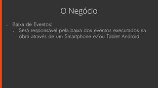 O Negócio
• Baixa de Eventos:
• Será responsável pela baixa dos eventos executados na
obra através de um Smartphone e/ou Tablet Android.
 