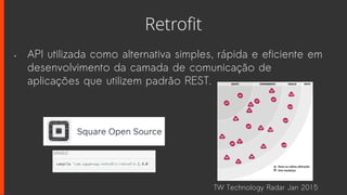 Retrofit
• API utilizada como alternativa simples, rápida e eficiente em
desenvolvimento da camada de comunicação de
aplicações que utilizem padrão REST.
TW Technology Radar Jan 2015
 