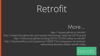 More...
http://square.github.io/retrofit/
http://assets.thoughtworks.com/assets/technology-radar-jan-2015-pt.pdf
http://instructure.github.io/blog/2013/12/09/volley-vs-retrofit/
http://stackoverflow.com/questions/16902716/comparison-of-android-
networking-libraries-okhttp-retrofit-volley
Retrofit
 