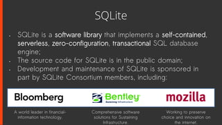 SQLite
• SQLite is a software library that implements a self-contained,
serverless, zero-configuration, transactional SQL database
engine;
• The source code for SQLite is in the public domain;
• Development and maintenance of SQLite is sponsored in
part by SQLite Consortium members, including:
A world leader in financial-
information technology.
Comprehensive software
solutions for Sustaining
Infrastructure.
Working to preserve
choice and innovation on
the internet.
 