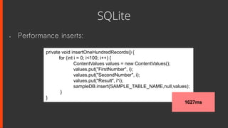 SQLite
• Performance inserts:
private void insertOneHundredRecords() {
for (int i = 0; i<100; i++) {
ContentValues values = new ContentValues();
values.put("FirstNumber", i);
values.put("SecondNumber", i);
values.put("Result", i*i);
sampleDB.insert(SAMPLE_TABLE_NAME,null,values);
}
}
1627ms
 