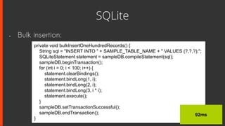 SQLite
• Bulk insertion:
private void bulkInsertOneHundredRecords() {
String sql = "INSERT INTO " + SAMPLE_TABLE_NAME + " VALUES (?,?,?);";
SQLiteStatement statement = sampleDB.compileStatement(sql);
sampleDB.beginTransaction();
for (int i = 0; i < 100; i++) {
statement.clearBindings();
statement.bindLong(1, i);
statement.bindLong(2, i);
statement.bindLong(3, i * i);
statement.execute();
}
sampleDB.setTransactionSuccessful();
sampleDB.endTransaction();
}
92ms
 