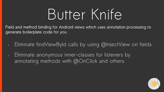 Butter Knife
Field and method binding for Android views which uses annotation processing to
generate boilerplate code for you.
• Eliminate findViewById calls by using @InjectView on fields.
• Eliminate anonymous inner-classes for listeners by
annotating methods with @OnClick and others.
 