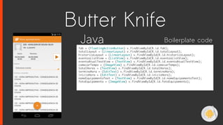 fab = (FloatingActionButton) v.findViewById(R.id.fab);
totalLayout = (LinearLayout) v.findViewById(R.id.totalLayout);
historicoLayout = (LinearLayout) v.findViewById(R.id.historicoLayout);
eventosListView = (ListView) v.findViewById(R.id.eventosListView);
eventoAtualTextView = (TextView) v.findViewById(R.id.eventoAtualTextView);
comecarTempo = (ImageView) v.findViewById(R.id.comecarTempo);
totalHoras = (TextView) v.findViewById(R.id.totalHoras);
terminoHora = (EditText) v.findViewById(R.id.terminoHora);
inicioHora = (EditText) v.findViewById(R.id.inicioHora);
nomeEquipamentoText = (TextView) v.findViewById(R.id.nomeEquipamentoText);
fotoEquipamento = (ImageView) v.findViewById(R.id.fotoEquipamento);
Java Boilerplate code
Butter Knife
 