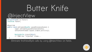 @InjectView(R.id.footer)
TextView footer;
@Override
public void onCreate(Bundle savedInstanceState) {
super.onCreate(savedInstanceState);
setContentView(R.layout.simple_activity);
ButterKnife.inject(this);
// TODO Use "injected" views...
}
@InjectView
Eliminate findViewById calls by using @InjectView on fields.
Butter Knife
 