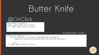 @OnClick(R.id.submit)
public void submit(View view) {
// TODO submit data to server...
}
@OnClick
public void submit() {
Button submitBtn = (Button) findViewById(R.id.submit);
submitBtn.setOnClickListener(new View.OnClickListener() {
});
// TODO submit data to server...
}
Boilerplate code
Butter Knife
 