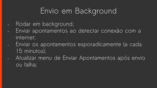 Envio em Background
• Rodar em background;
• Enviar apontamentos ao detectar conexão com a
internet;
• Enviar os apontamentos esporadicamente (a cada
15 minutos);
• Atualizar menu de Enviar Apontamentos após envio
ou falha;
 