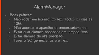 AlarmManager
• Boas práticas:
• Não rodar em horário fixo (ex.: Todos os dias às
12h);
• Não acordar o aparelho desnecessariamente;
• Evitar criar alarmes baseados em tempos fixos;
• Evitar alarmes de alta precisão;
• Fazer o SO gerenciar os alarmes;
 
