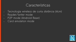 Características
• Tecnologia wireless de curta distância (4cm)
• Reader/writer mode
• P2P mode (Android Bean)
• Card emulation mode
 