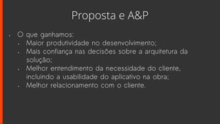 Proposta e A&P
• O que ganhamos:
• Maior produtividade no desenvolvimento;
• Mais confiança nas decisões sobre a arquitetura da
solução;
• Melhor entendimento da necessidade do cliente,
incluindo a usabilidade do aplicativo na obra;
• Melhor relacionamento com o cliente.
 