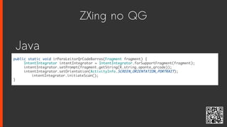 ZXing no QG
public static void irParaLeitorQrCodeBarras(Fragment fragment) {
IntentIntegrator intentIntegrator = IntentIntegrator.forSupportFragment(fragment);
intentIntegrator.setPrompt(fragment.getString(R.string.aponte_qrcode));
intentIntegrator.setOrientation(ActivityInfo.SCREEN_ORIENTATION_PORTRAIT);
intentIntegrator.initiateScan();
}
Java
 
