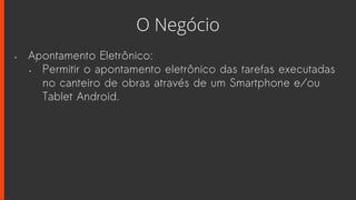 O Negócio
• Apontamento Eletrônico:
• Permitir o apontamento eletrônico das tarefas executadas
no canteiro de obras através de um Smartphone e/ou
Tablet Android.
 