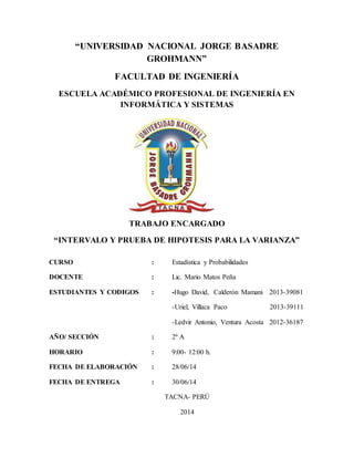 “UNIVERSIDAD NACIONAL JORGE BASADRE
GROHMANN”
FACULTAD DE INGENIERÍA
ESCUELA ACADÉMICO PROFESIONAL DE INGENIERÍA EN
INFORMÁTICA Y SISTEMAS
TRABAJO ENCARGADO
“INTERVALO Y PRUEBA DE HIPOTESIS PARA LA VARIANZA”
CURSO : Estadística y Probabilidades
DOCENTE : Lic. Mario Matos Peña
ESTUDIANTES Y CODIGOS : -Hugo David, Calderón Mamani 2013-39081
-Uriel, Villaca Paco 2013-39111
-Ledvir Antonio, Ventura Acosta 2012-36187
AÑO/ SECCIÓN : 2º A
HORARIO : 9:00- 12:00 h.
FECHA DE ELABORACIÓN : 28/06/14
FECHA DE ENTREGA : 30/06/14
TACNA- PERÚ
2014
 